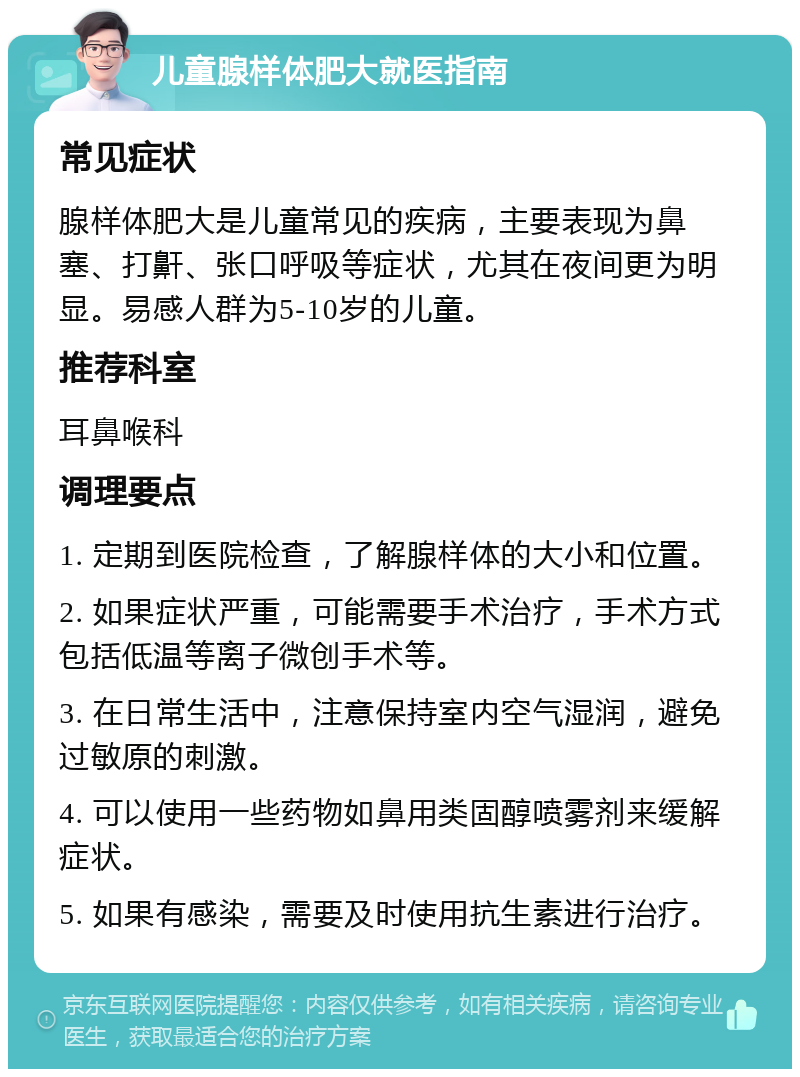 儿童腺样体肥大就医指南 常见症状 腺样体肥大是儿童常见的疾病，主要表现为鼻塞、打鼾、张口呼吸等症状，尤其在夜间更为明显。易感人群为5-10岁的儿童。 推荐科室 耳鼻喉科 调理要点 1. 定期到医院检查，了解腺样体的大小和位置。 2. 如果症状严重，可能需要手术治疗，手术方式包括低温等离子微创手术等。 3. 在日常生活中，注意保持室内空气湿润，避免过敏原的刺激。 4. 可以使用一些药物如鼻用类固醇喷雾剂来缓解症状。 5. 如果有感染，需要及时使用抗生素进行治疗。