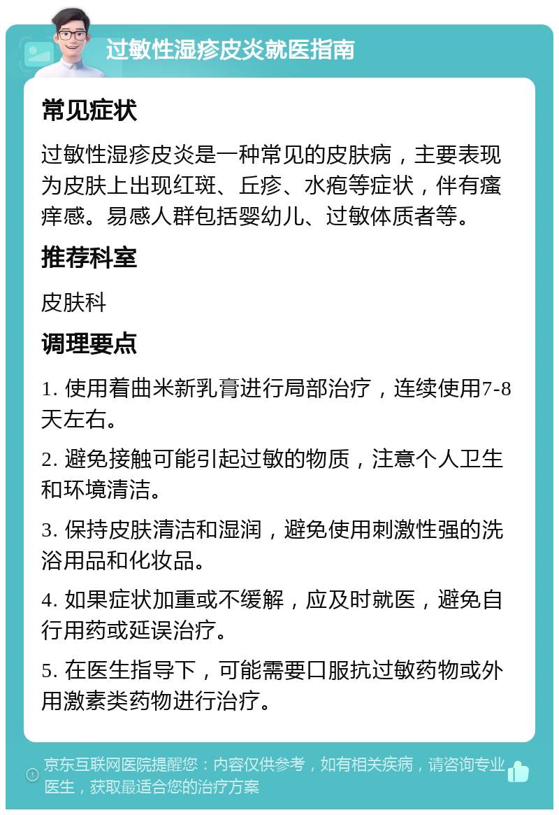 过敏性湿疹皮炎就医指南 常见症状 过敏性湿疹皮炎是一种常见的皮肤病，主要表现为皮肤上出现红斑、丘疹、水疱等症状，伴有瘙痒感。易感人群包括婴幼儿、过敏体质者等。 推荐科室 皮肤科 调理要点 1. 使用着曲米新乳膏进行局部治疗，连续使用7-8天左右。 2. 避免接触可能引起过敏的物质，注意个人卫生和环境清洁。 3. 保持皮肤清洁和湿润，避免使用刺激性强的洗浴用品和化妆品。 4. 如果症状加重或不缓解，应及时就医，避免自行用药或延误治疗。 5. 在医生指导下，可能需要口服抗过敏药物或外用激素类药物进行治疗。