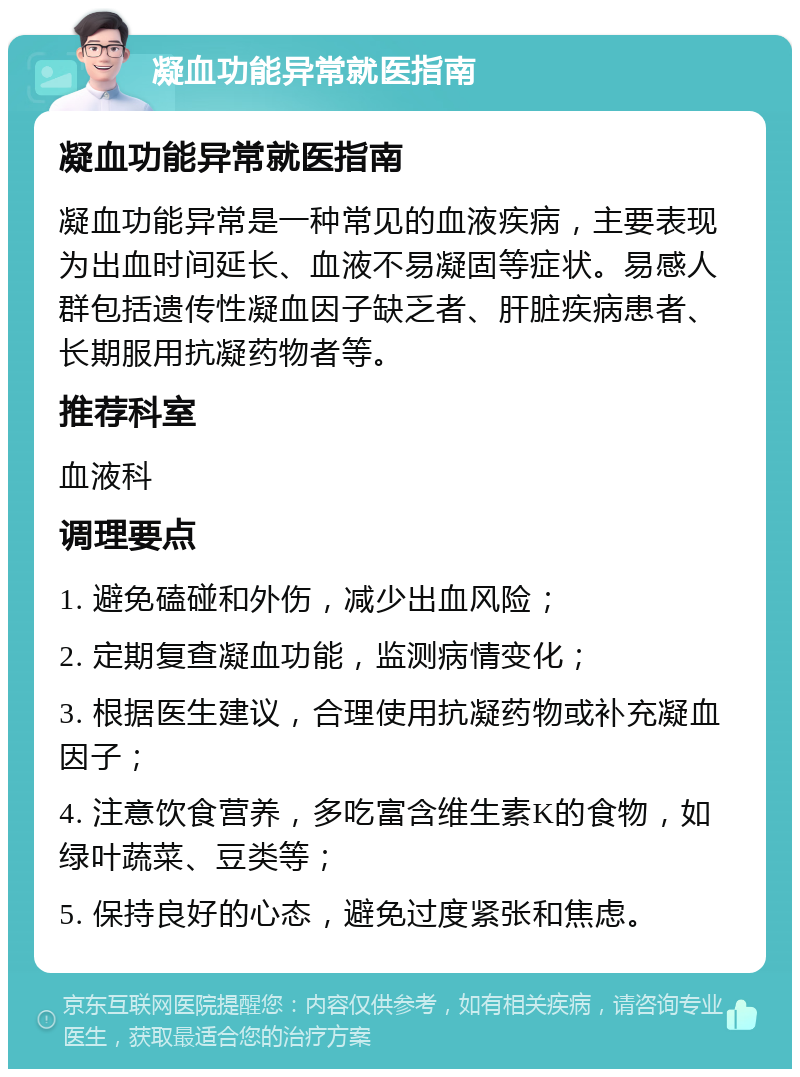 凝血功能异常就医指南 凝血功能异常就医指南 凝血功能异常是一种常见的血液疾病，主要表现为出血时间延长、血液不易凝固等症状。易感人群包括遗传性凝血因子缺乏者、肝脏疾病患者、长期服用抗凝药物者等。 推荐科室 血液科 调理要点 1. 避免磕碰和外伤，减少出血风险； 2. 定期复查凝血功能，监测病情变化； 3. 根据医生建议，合理使用抗凝药物或补充凝血因子； 4. 注意饮食营养，多吃富含维生素K的食物，如绿叶蔬菜、豆类等； 5. 保持良好的心态，避免过度紧张和焦虑。