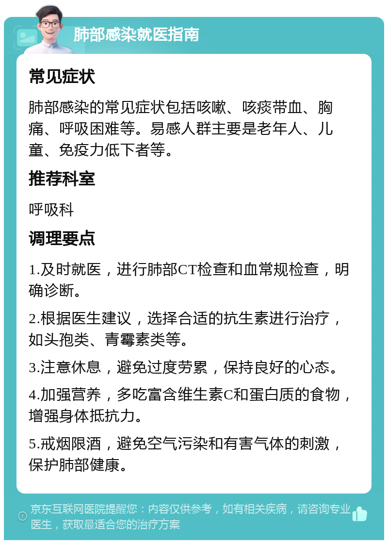 肺部感染就医指南 常见症状 肺部感染的常见症状包括咳嗽、咳痰带血、胸痛、呼吸困难等。易感人群主要是老年人、儿童、免疫力低下者等。 推荐科室 呼吸科 调理要点 1.及时就医，进行肺部CT检查和血常规检查，明确诊断。 2.根据医生建议，选择合适的抗生素进行治疗，如头孢类、青霉素类等。 3.注意休息，避免过度劳累，保持良好的心态。 4.加强营养，多吃富含维生素C和蛋白质的食物，增强身体抵抗力。 5.戒烟限酒，避免空气污染和有害气体的刺激，保护肺部健康。