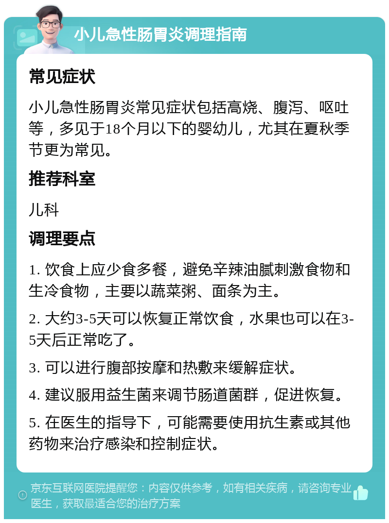 小儿急性肠胃炎调理指南 常见症状 小儿急性肠胃炎常见症状包括高烧、腹泻、呕吐等，多见于18个月以下的婴幼儿，尤其在夏秋季节更为常见。 推荐科室 儿科 调理要点 1. 饮食上应少食多餐，避免辛辣油腻刺激食物和生冷食物，主要以蔬菜粥、面条为主。 2. 大约3-5天可以恢复正常饮食，水果也可以在3-5天后正常吃了。 3. 可以进行腹部按摩和热敷来缓解症状。 4. 建议服用益生菌来调节肠道菌群，促进恢复。 5. 在医生的指导下，可能需要使用抗生素或其他药物来治疗感染和控制症状。