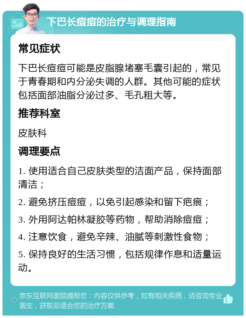 下巴长痘痘的治疗与调理指南 常见症状 下巴长痘痘可能是皮脂腺堵塞毛囊引起的，常见于青春期和内分泌失调的人群。其他可能的症状包括面部油脂分泌过多、毛孔粗大等。 推荐科室 皮肤科 调理要点 1. 使用适合自己皮肤类型的洁面产品，保持面部清洁； 2. 避免挤压痘痘，以免引起感染和留下疤痕； 3. 外用阿达帕林凝胶等药物，帮助消除痘痘； 4. 注意饮食，避免辛辣、油腻等刺激性食物； 5. 保持良好的生活习惯，包括规律作息和适量运动。