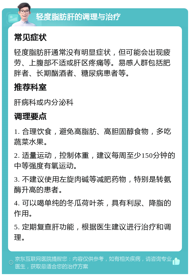 轻度脂肪肝的调理与治疗 常见症状 轻度脂肪肝通常没有明显症状，但可能会出现疲劳、上腹部不适或肝区疼痛等。易感人群包括肥胖者、长期酗酒者、糖尿病患者等。 推荐科室 肝病科或内分泌科 调理要点 1. 合理饮食，避免高脂肪、高胆固醇食物，多吃蔬菜水果。 2. 适量运动，控制体重，建议每周至少150分钟的中等强度有氧运动。 3. 不建议使用左旋肉碱等减肥药物，特别是转氨酶升高的患者。 4. 可以喝单纯的冬瓜荷叶茶，具有利尿、降脂的作用。 5. 定期复查肝功能，根据医生建议进行治疗和调理。