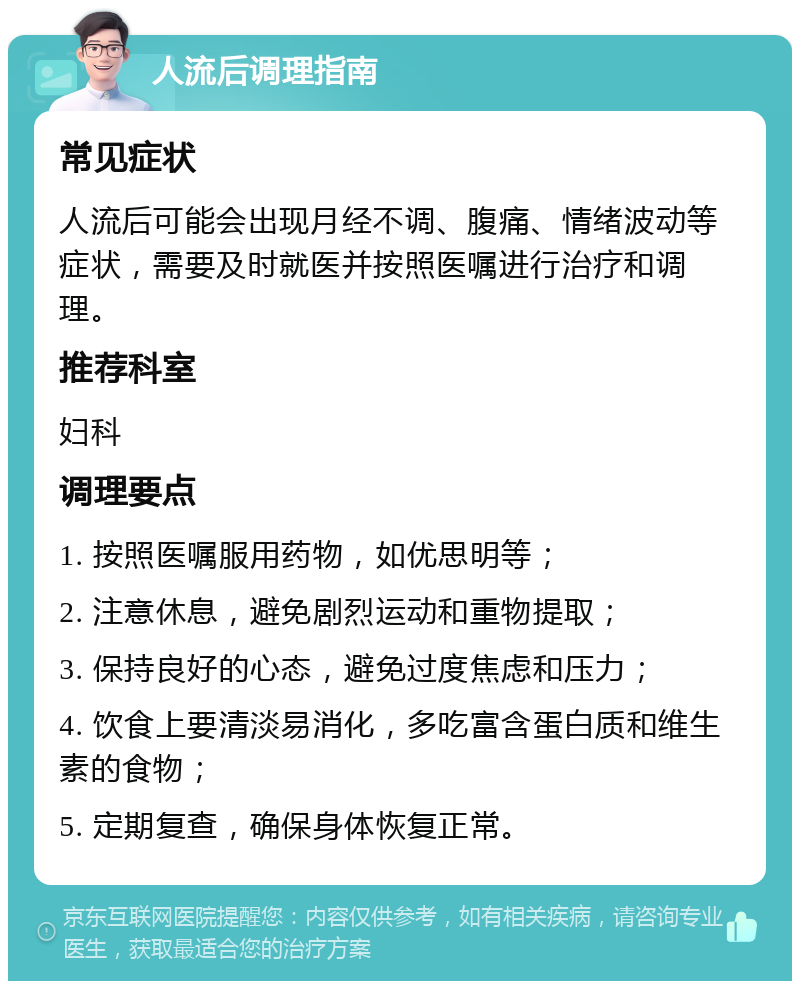 人流后调理指南 常见症状 人流后可能会出现月经不调、腹痛、情绪波动等症状，需要及时就医并按照医嘱进行治疗和调理。 推荐科室 妇科 调理要点 1. 按照医嘱服用药物，如优思明等； 2. 注意休息，避免剧烈运动和重物提取； 3. 保持良好的心态，避免过度焦虑和压力； 4. 饮食上要清淡易消化，多吃富含蛋白质和维生素的食物； 5. 定期复查，确保身体恢复正常。