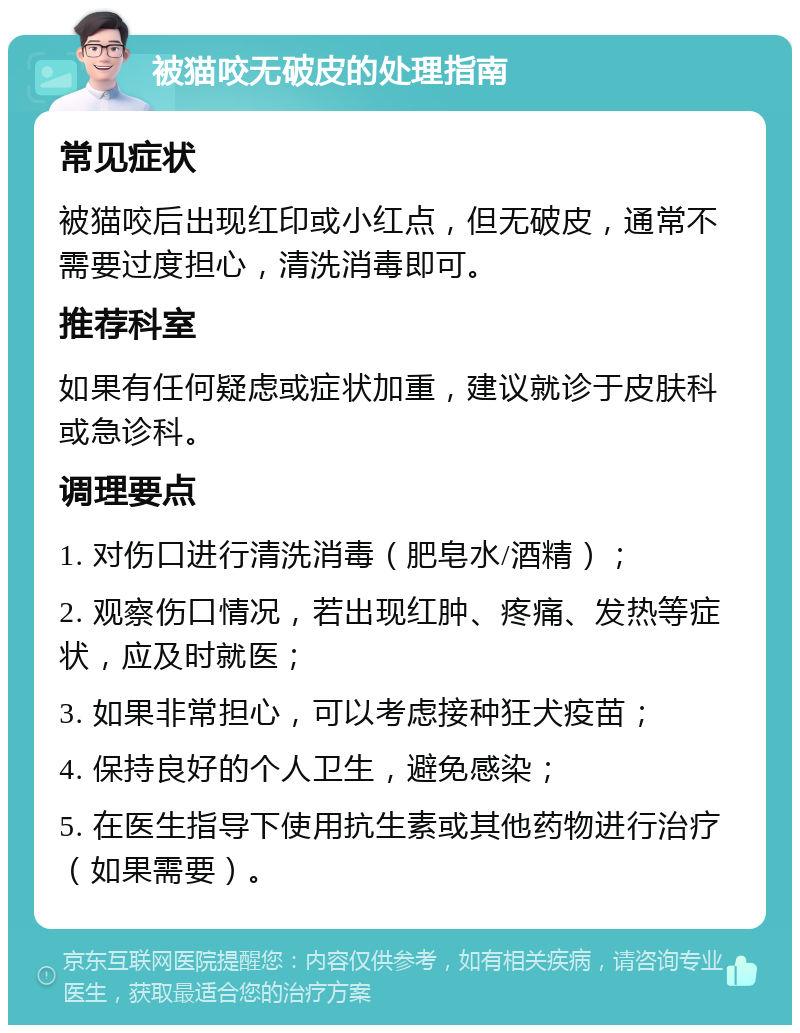 被猫咬无破皮的处理指南 常见症状 被猫咬后出现红印或小红点，但无破皮，通常不需要过度担心，清洗消毒即可。 推荐科室 如果有任何疑虑或症状加重，建议就诊于皮肤科或急诊科。 调理要点 1. 对伤口进行清洗消毒（肥皂水/酒精）； 2. 观察伤口情况，若出现红肿、疼痛、发热等症状，应及时就医； 3. 如果非常担心，可以考虑接种狂犬疫苗； 4. 保持良好的个人卫生，避免感染； 5. 在医生指导下使用抗生素或其他药物进行治疗（如果需要）。