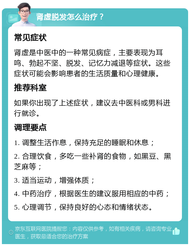 肾虚脱发怎么治疗？ 常见症状 肾虚是中医中的一种常见病症，主要表现为耳鸣、勃起不坚、脱发、记忆力减退等症状。这些症状可能会影响患者的生活质量和心理健康。 推荐科室 如果你出现了上述症状，建议去中医科或男科进行就诊。 调理要点 1. 调整生活作息，保持充足的睡眠和休息； 2. 合理饮食，多吃一些补肾的食物，如黑豆、黑芝麻等； 3. 适当运动，增强体质； 4. 中药治疗，根据医生的建议服用相应的中药； 5. 心理调节，保持良好的心态和情绪状态。