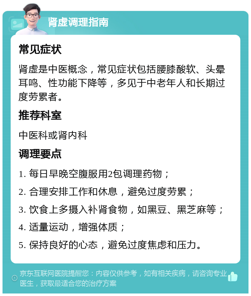 肾虚调理指南 常见症状 肾虚是中医概念，常见症状包括腰膝酸软、头晕耳鸣、性功能下降等，多见于中老年人和长期过度劳累者。 推荐科室 中医科或肾内科 调理要点 1. 每日早晚空腹服用2包调理药物； 2. 合理安排工作和休息，避免过度劳累； 3. 饮食上多摄入补肾食物，如黑豆、黑芝麻等； 4. 适量运动，增强体质； 5. 保持良好的心态，避免过度焦虑和压力。