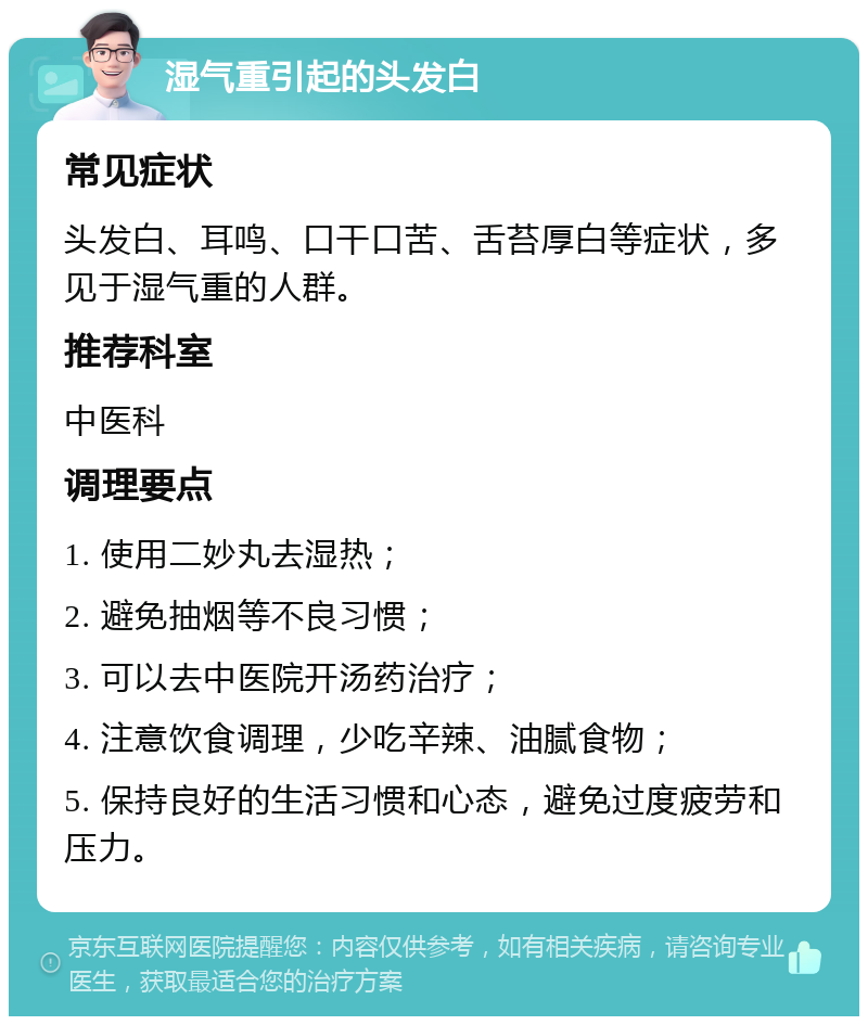 湿气重引起的头发白 常见症状 头发白、耳鸣、口干口苦、舌苔厚白等症状，多见于湿气重的人群。 推荐科室 中医科 调理要点 1. 使用二妙丸去湿热； 2. 避免抽烟等不良习惯； 3. 可以去中医院开汤药治疗； 4. 注意饮食调理，少吃辛辣、油腻食物； 5. 保持良好的生活习惯和心态，避免过度疲劳和压力。