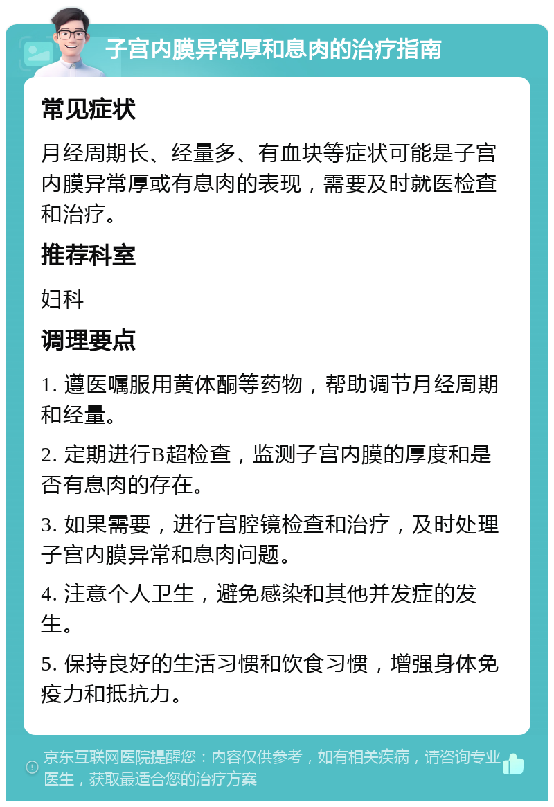 子宫内膜异常厚和息肉的治疗指南 常见症状 月经周期长、经量多、有血块等症状可能是子宫内膜异常厚或有息肉的表现，需要及时就医检查和治疗。 推荐科室 妇科 调理要点 1. 遵医嘱服用黄体酮等药物，帮助调节月经周期和经量。 2. 定期进行B超检查，监测子宫内膜的厚度和是否有息肉的存在。 3. 如果需要，进行宫腔镜检查和治疗，及时处理子宫内膜异常和息肉问题。 4. 注意个人卫生，避免感染和其他并发症的发生。 5. 保持良好的生活习惯和饮食习惯，增强身体免疫力和抵抗力。