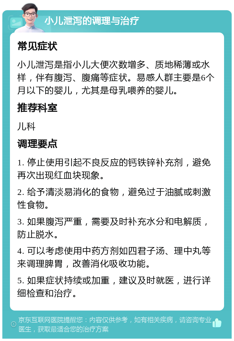 小儿泄泻的调理与治疗 常见症状 小儿泄泻是指小儿大便次数增多、质地稀薄或水样，伴有腹泻、腹痛等症状。易感人群主要是6个月以下的婴儿，尤其是母乳喂养的婴儿。 推荐科室 儿科 调理要点 1. 停止使用引起不良反应的钙铁锌补充剂，避免再次出现红血块现象。 2. 给予清淡易消化的食物，避免过于油腻或刺激性食物。 3. 如果腹泻严重，需要及时补充水分和电解质，防止脱水。 4. 可以考虑使用中药方剂如四君子汤、理中丸等来调理脾胃，改善消化吸收功能。 5. 如果症状持续或加重，建议及时就医，进行详细检查和治疗。