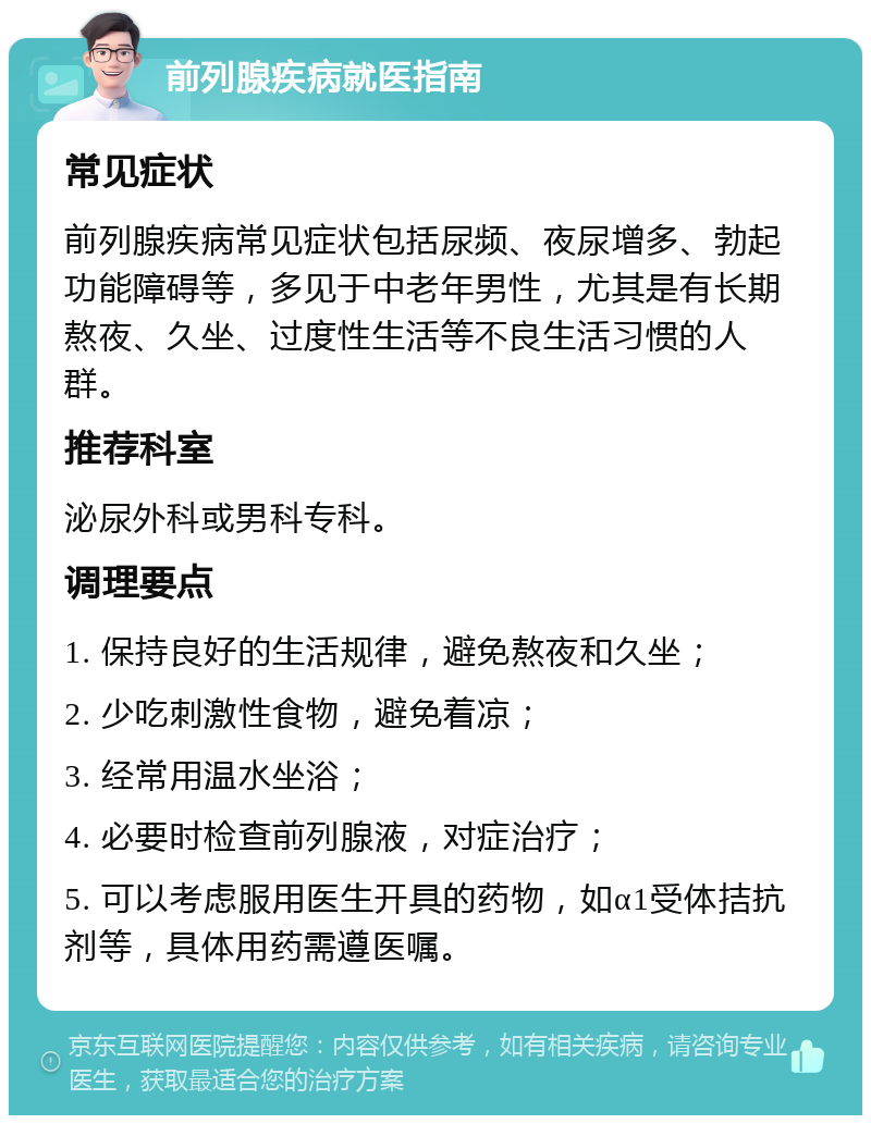 前列腺疾病就医指南 常见症状 前列腺疾病常见症状包括尿频、夜尿增多、勃起功能障碍等，多见于中老年男性，尤其是有长期熬夜、久坐、过度性生活等不良生活习惯的人群。 推荐科室 泌尿外科或男科专科。 调理要点 1. 保持良好的生活规律，避免熬夜和久坐； 2. 少吃刺激性食物，避免着凉； 3. 经常用温水坐浴； 4. 必要时检查前列腺液，对症治疗； 5. 可以考虑服用医生开具的药物，如α1受体拮抗剂等，具体用药需遵医嘱。