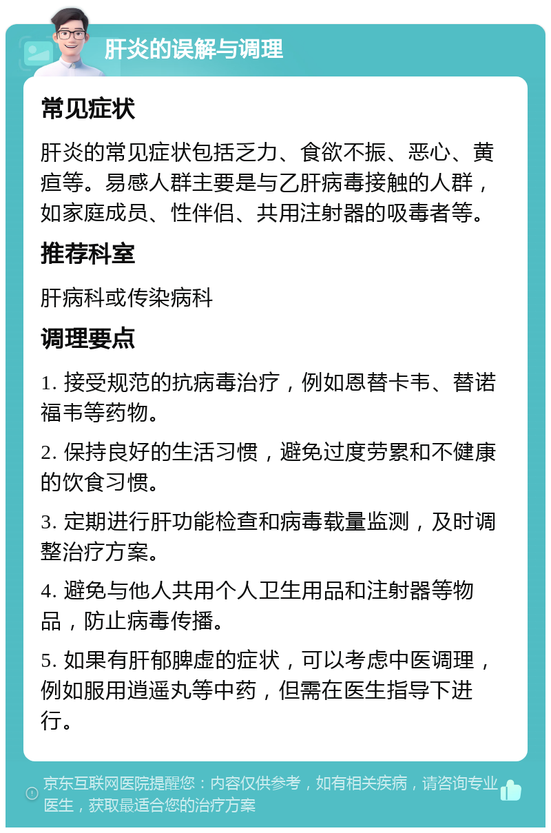 肝炎的误解与调理 常见症状 肝炎的常见症状包括乏力、食欲不振、恶心、黄疸等。易感人群主要是与乙肝病毒接触的人群，如家庭成员、性伴侣、共用注射器的吸毒者等。 推荐科室 肝病科或传染病科 调理要点 1. 接受规范的抗病毒治疗，例如恩替卡韦、替诺福韦等药物。 2. 保持良好的生活习惯，避免过度劳累和不健康的饮食习惯。 3. 定期进行肝功能检查和病毒载量监测，及时调整治疗方案。 4. 避免与他人共用个人卫生用品和注射器等物品，防止病毒传播。 5. 如果有肝郁脾虚的症状，可以考虑中医调理，例如服用逍遥丸等中药，但需在医生指导下进行。