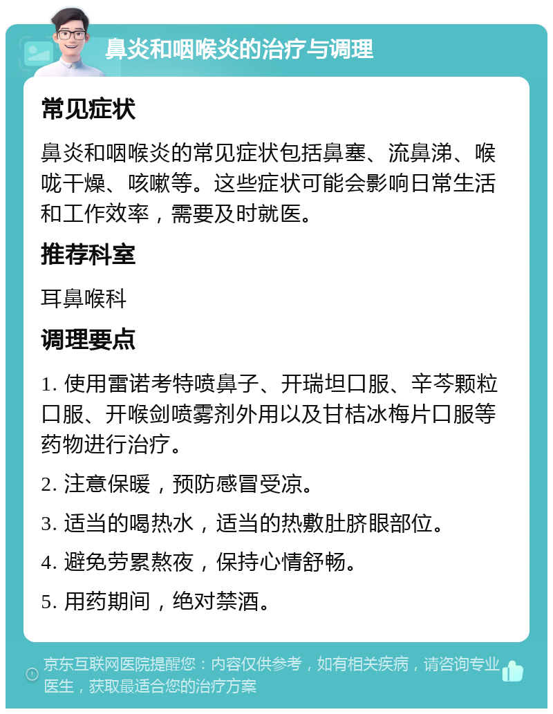 鼻炎和咽喉炎的治疗与调理 常见症状 鼻炎和咽喉炎的常见症状包括鼻塞、流鼻涕、喉咙干燥、咳嗽等。这些症状可能会影响日常生活和工作效率，需要及时就医。 推荐科室 耳鼻喉科 调理要点 1. 使用雷诺考特喷鼻子、开瑞坦口服、辛芩颗粒口服、开喉剑喷雾剂外用以及甘桔冰梅片口服等药物进行治疗。 2. 注意保暖，预防感冒受凉。 3. 适当的喝热水，适当的热敷肚脐眼部位。 4. 避免劳累熬夜，保持心情舒畅。 5. 用药期间，绝对禁酒。