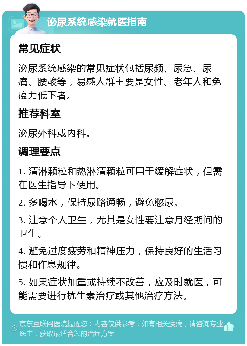 泌尿系统感染就医指南 常见症状 泌尿系统感染的常见症状包括尿频、尿急、尿痛、腰酸等，易感人群主要是女性、老年人和免疫力低下者。 推荐科室 泌尿外科或内科。 调理要点 1. 清淋颗粒和热淋清颗粒可用于缓解症状，但需在医生指导下使用。 2. 多喝水，保持尿路通畅，避免憋尿。 3. 注意个人卫生，尤其是女性要注意月经期间的卫生。 4. 避免过度疲劳和精神压力，保持良好的生活习惯和作息规律。 5. 如果症状加重或持续不改善，应及时就医，可能需要进行抗生素治疗或其他治疗方法。