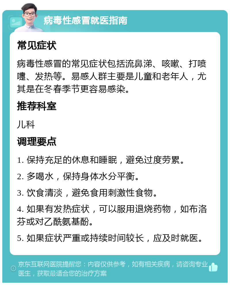 病毒性感冒就医指南 常见症状 病毒性感冒的常见症状包括流鼻涕、咳嗽、打喷嚏、发热等。易感人群主要是儿童和老年人，尤其是在冬春季节更容易感染。 推荐科室 儿科 调理要点 1. 保持充足的休息和睡眠，避免过度劳累。 2. 多喝水，保持身体水分平衡。 3. 饮食清淡，避免食用刺激性食物。 4. 如果有发热症状，可以服用退烧药物，如布洛芬或对乙酰氨基酚。 5. 如果症状严重或持续时间较长，应及时就医。