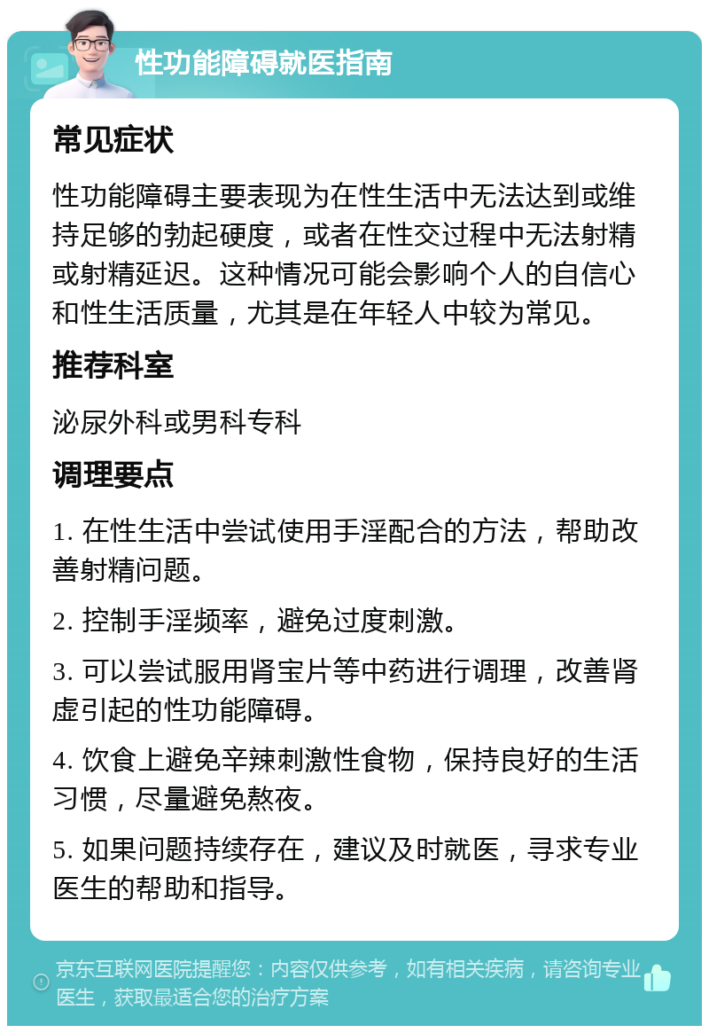 性功能障碍就医指南 常见症状 性功能障碍主要表现为在性生活中无法达到或维持足够的勃起硬度，或者在性交过程中无法射精或射精延迟。这种情况可能会影响个人的自信心和性生活质量，尤其是在年轻人中较为常见。 推荐科室 泌尿外科或男科专科 调理要点 1. 在性生活中尝试使用手淫配合的方法，帮助改善射精问题。 2. 控制手淫频率，避免过度刺激。 3. 可以尝试服用肾宝片等中药进行调理，改善肾虚引起的性功能障碍。 4. 饮食上避免辛辣刺激性食物，保持良好的生活习惯，尽量避免熬夜。 5. 如果问题持续存在，建议及时就医，寻求专业医生的帮助和指导。