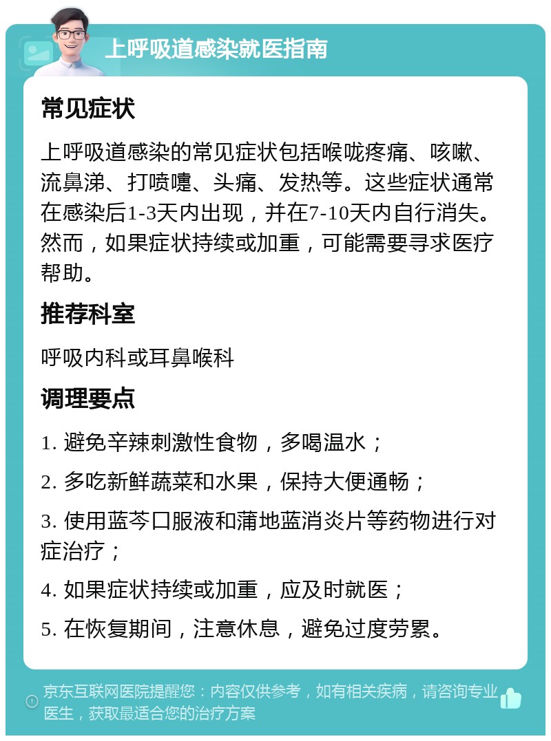 上呼吸道感染就医指南 常见症状 上呼吸道感染的常见症状包括喉咙疼痛、咳嗽、流鼻涕、打喷嚏、头痛、发热等。这些症状通常在感染后1-3天内出现，并在7-10天内自行消失。然而，如果症状持续或加重，可能需要寻求医疗帮助。 推荐科室 呼吸内科或耳鼻喉科 调理要点 1. 避免辛辣刺激性食物，多喝温水； 2. 多吃新鲜蔬菜和水果，保持大便通畅； 3. 使用蓝芩口服液和蒲地蓝消炎片等药物进行对症治疗； 4. 如果症状持续或加重，应及时就医； 5. 在恢复期间，注意休息，避免过度劳累。