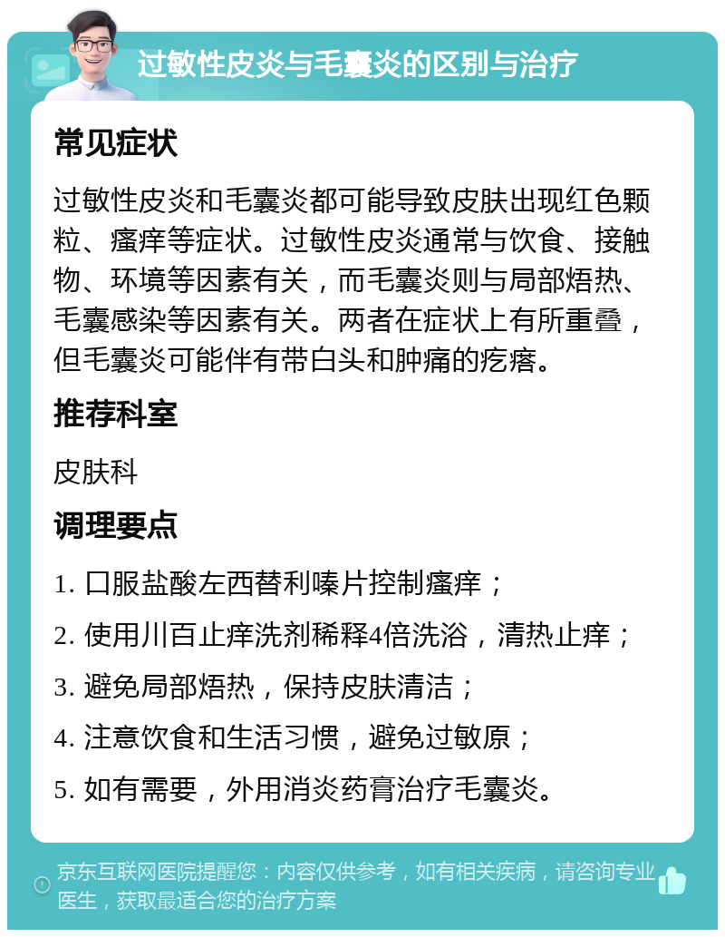 过敏性皮炎与毛囊炎的区别与治疗 常见症状 过敏性皮炎和毛囊炎都可能导致皮肤出现红色颗粒、瘙痒等症状。过敏性皮炎通常与饮食、接触物、环境等因素有关，而毛囊炎则与局部焐热、毛囊感染等因素有关。两者在症状上有所重叠，但毛囊炎可能伴有带白头和肿痛的疙瘩。 推荐科室 皮肤科 调理要点 1. 口服盐酸左西替利嗪片控制瘙痒； 2. 使用川百止痒洗剂稀释4倍洗浴，清热止痒； 3. 避免局部焐热，保持皮肤清洁； 4. 注意饮食和生活习惯，避免过敏原； 5. 如有需要，外用消炎药膏治疗毛囊炎。