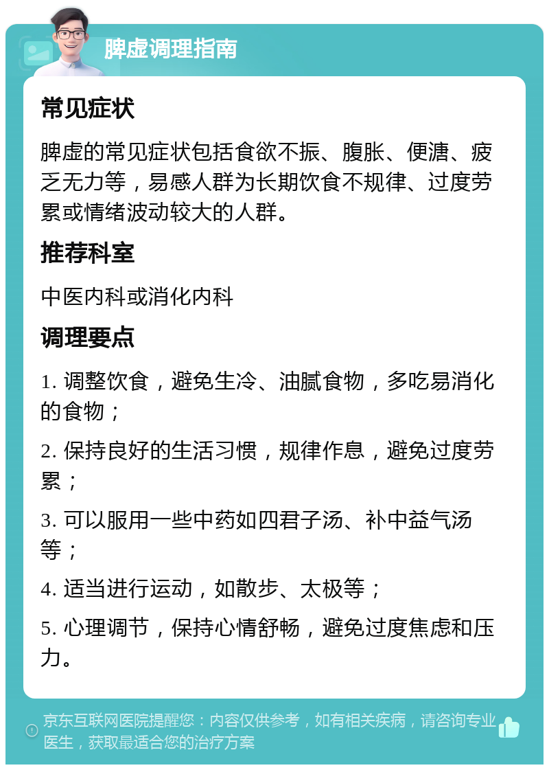 脾虚调理指南 常见症状 脾虚的常见症状包括食欲不振、腹胀、便溏、疲乏无力等，易感人群为长期饮食不规律、过度劳累或情绪波动较大的人群。 推荐科室 中医内科或消化内科 调理要点 1. 调整饮食，避免生冷、油腻食物，多吃易消化的食物； 2. 保持良好的生活习惯，规律作息，避免过度劳累； 3. 可以服用一些中药如四君子汤、补中益气汤等； 4. 适当进行运动，如散步、太极等； 5. 心理调节，保持心情舒畅，避免过度焦虑和压力。