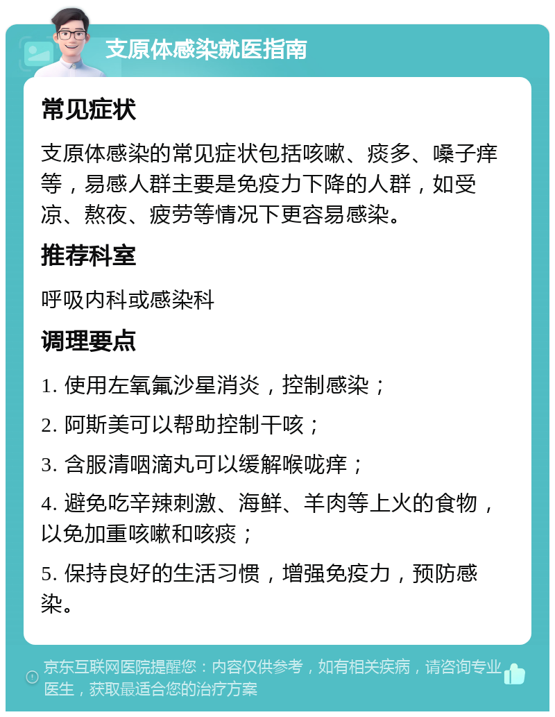 支原体感染就医指南 常见症状 支原体感染的常见症状包括咳嗽、痰多、嗓子痒等，易感人群主要是免疫力下降的人群，如受凉、熬夜、疲劳等情况下更容易感染。 推荐科室 呼吸内科或感染科 调理要点 1. 使用左氧氟沙星消炎，控制感染； 2. 阿斯美可以帮助控制干咳； 3. 含服清咽滴丸可以缓解喉咙痒； 4. 避免吃辛辣刺激、海鲜、羊肉等上火的食物，以免加重咳嗽和咳痰； 5. 保持良好的生活习惯，增强免疫力，预防感染。