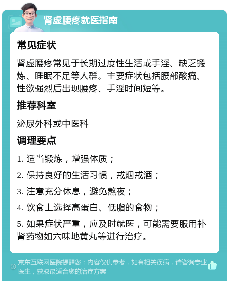 肾虚腰疼就医指南 常见症状 肾虚腰疼常见于长期过度性生活或手淫、缺乏锻炼、睡眠不足等人群。主要症状包括腰部酸痛、性欲强烈后出现腰疼、手淫时间短等。 推荐科室 泌尿外科或中医科 调理要点 1. 适当锻炼，增强体质； 2. 保持良好的生活习惯，戒烟戒酒； 3. 注意充分休息，避免熬夜； 4. 饮食上选择高蛋白、低脂的食物； 5. 如果症状严重，应及时就医，可能需要服用补肾药物如六味地黄丸等进行治疗。