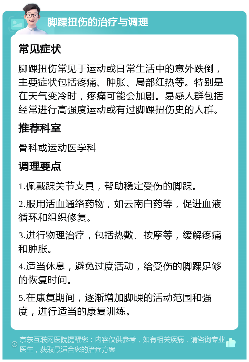 脚踝扭伤的治疗与调理 常见症状 脚踝扭伤常见于运动或日常生活中的意外跌倒，主要症状包括疼痛、肿胀、局部红热等。特别是在天气变冷时，疼痛可能会加剧。易感人群包括经常进行高强度运动或有过脚踝扭伤史的人群。 推荐科室 骨科或运动医学科 调理要点 1.佩戴踝关节支具，帮助稳定受伤的脚踝。 2.服用活血通络药物，如云南白药等，促进血液循环和组织修复。 3.进行物理治疗，包括热敷、按摩等，缓解疼痛和肿胀。 4.适当休息，避免过度活动，给受伤的脚踝足够的恢复时间。 5.在康复期间，逐渐增加脚踝的活动范围和强度，进行适当的康复训练。