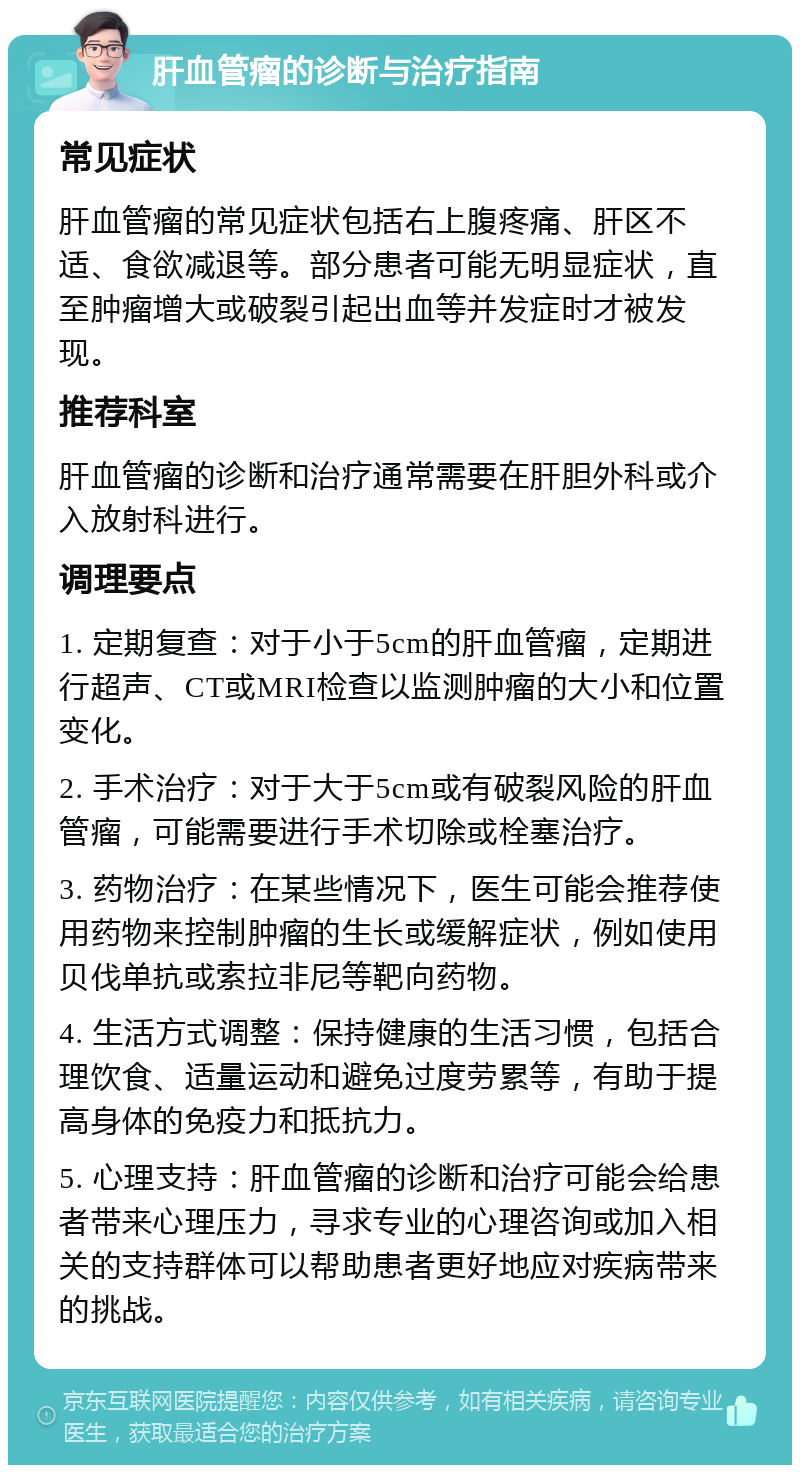 肝血管瘤的诊断与治疗指南 常见症状 肝血管瘤的常见症状包括右上腹疼痛、肝区不适、食欲减退等。部分患者可能无明显症状，直至肿瘤增大或破裂引起出血等并发症时才被发现。 推荐科室 肝血管瘤的诊断和治疗通常需要在肝胆外科或介入放射科进行。 调理要点 1. 定期复查：对于小于5cm的肝血管瘤，定期进行超声、CT或MRI检查以监测肿瘤的大小和位置变化。 2. 手术治疗：对于大于5cm或有破裂风险的肝血管瘤，可能需要进行手术切除或栓塞治疗。 3. 药物治疗：在某些情况下，医生可能会推荐使用药物来控制肿瘤的生长或缓解症状，例如使用贝伐单抗或索拉非尼等靶向药物。 4. 生活方式调整：保持健康的生活习惯，包括合理饮食、适量运动和避免过度劳累等，有助于提高身体的免疫力和抵抗力。 5. 心理支持：肝血管瘤的诊断和治疗可能会给患者带来心理压力，寻求专业的心理咨询或加入相关的支持群体可以帮助患者更好地应对疾病带来的挑战。