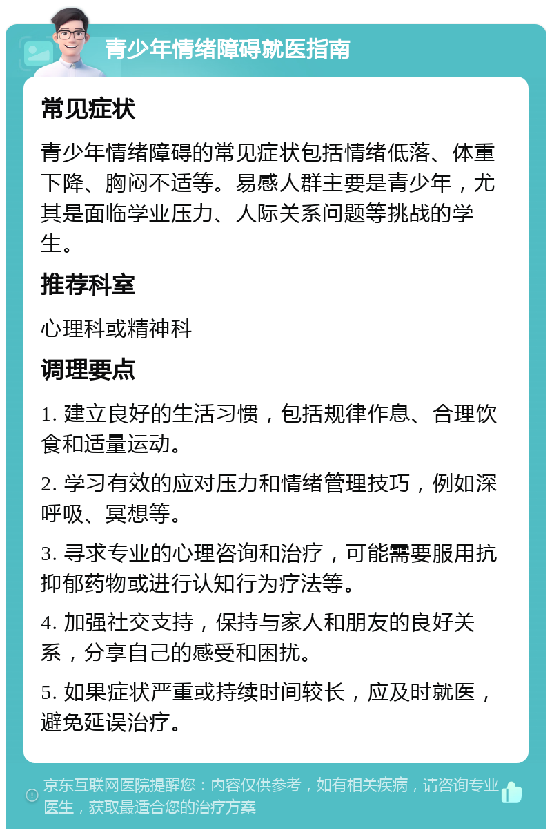 青少年情绪障碍就医指南 常见症状 青少年情绪障碍的常见症状包括情绪低落、体重下降、胸闷不适等。易感人群主要是青少年，尤其是面临学业压力、人际关系问题等挑战的学生。 推荐科室 心理科或精神科 调理要点 1. 建立良好的生活习惯，包括规律作息、合理饮食和适量运动。 2. 学习有效的应对压力和情绪管理技巧，例如深呼吸、冥想等。 3. 寻求专业的心理咨询和治疗，可能需要服用抗抑郁药物或进行认知行为疗法等。 4. 加强社交支持，保持与家人和朋友的良好关系，分享自己的感受和困扰。 5. 如果症状严重或持续时间较长，应及时就医，避免延误治疗。