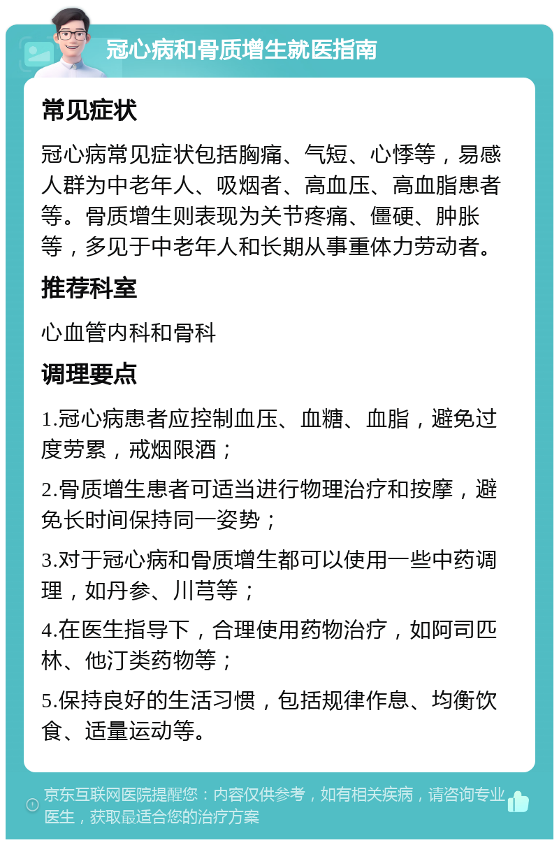 冠心病和骨质增生就医指南 常见症状 冠心病常见症状包括胸痛、气短、心悸等，易感人群为中老年人、吸烟者、高血压、高血脂患者等。骨质增生则表现为关节疼痛、僵硬、肿胀等，多见于中老年人和长期从事重体力劳动者。 推荐科室 心血管内科和骨科 调理要点 1.冠心病患者应控制血压、血糖、血脂，避免过度劳累，戒烟限酒； 2.骨质增生患者可适当进行物理治疗和按摩，避免长时间保持同一姿势； 3.对于冠心病和骨质增生都可以使用一些中药调理，如丹参、川芎等； 4.在医生指导下，合理使用药物治疗，如阿司匹林、他汀类药物等； 5.保持良好的生活习惯，包括规律作息、均衡饮食、适量运动等。