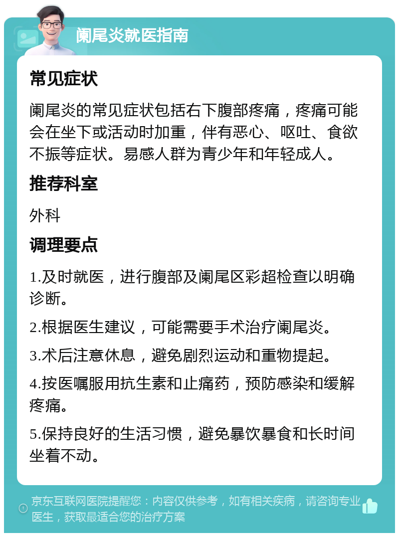 阑尾炎就医指南 常见症状 阑尾炎的常见症状包括右下腹部疼痛，疼痛可能会在坐下或活动时加重，伴有恶心、呕吐、食欲不振等症状。易感人群为青少年和年轻成人。 推荐科室 外科 调理要点 1.及时就医，进行腹部及阑尾区彩超检查以明确诊断。 2.根据医生建议，可能需要手术治疗阑尾炎。 3.术后注意休息，避免剧烈运动和重物提起。 4.按医嘱服用抗生素和止痛药，预防感染和缓解疼痛。 5.保持良好的生活习惯，避免暴饮暴食和长时间坐着不动。