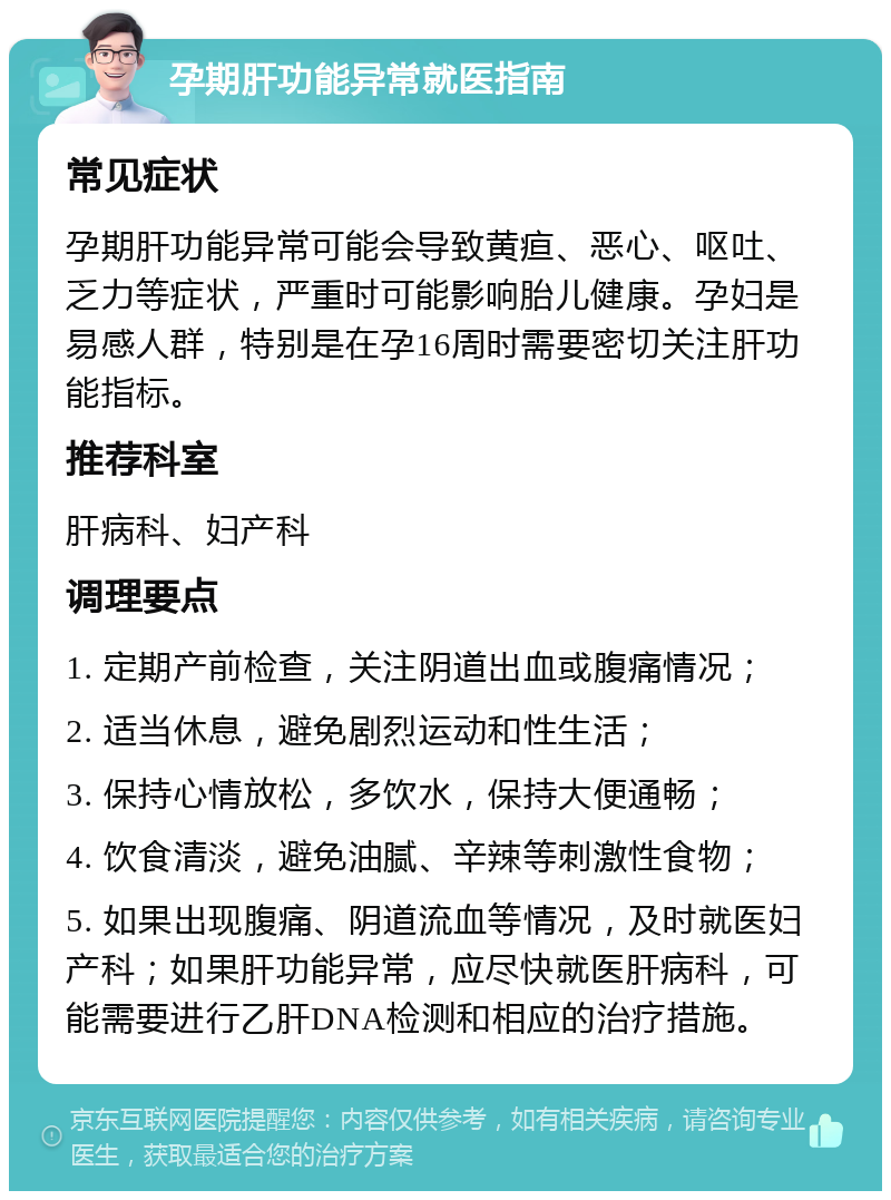 孕期肝功能异常就医指南 常见症状 孕期肝功能异常可能会导致黄疸、恶心、呕吐、乏力等症状，严重时可能影响胎儿健康。孕妇是易感人群，特别是在孕16周时需要密切关注肝功能指标。 推荐科室 肝病科、妇产科 调理要点 1. 定期产前检查，关注阴道出血或腹痛情况； 2. 适当休息，避免剧烈运动和性生活； 3. 保持心情放松，多饮水，保持大便通畅； 4. 饮食清淡，避免油腻、辛辣等刺激性食物； 5. 如果出现腹痛、阴道流血等情况，及时就医妇产科；如果肝功能异常，应尽快就医肝病科，可能需要进行乙肝DNA检测和相应的治疗措施。