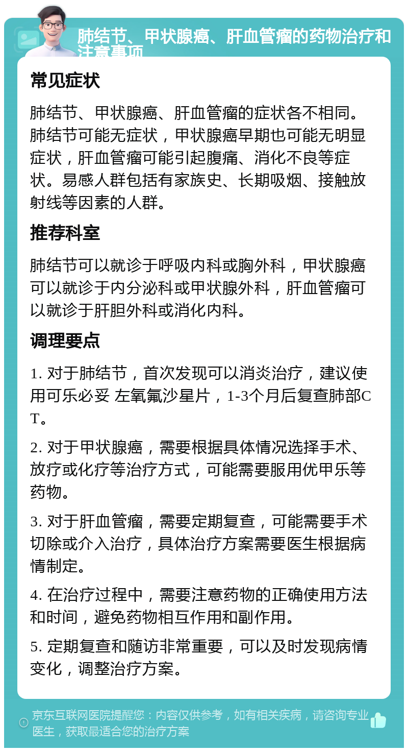 肺结节、甲状腺癌、肝血管瘤的药物治疗和注意事项 常见症状 肺结节、甲状腺癌、肝血管瘤的症状各不相同。肺结节可能无症状，甲状腺癌早期也可能无明显症状，肝血管瘤可能引起腹痛、消化不良等症状。易感人群包括有家族史、长期吸烟、接触放射线等因素的人群。 推荐科室 肺结节可以就诊于呼吸内科或胸外科，甲状腺癌可以就诊于内分泌科或甲状腺外科，肝血管瘤可以就诊于肝胆外科或消化内科。 调理要点 1. 对于肺结节，首次发现可以消炎治疗，建议使用可乐必妥 左氧氟沙星片，1-3个月后复查肺部CT。 2. 对于甲状腺癌，需要根据具体情况选择手术、放疗或化疗等治疗方式，可能需要服用优甲乐等药物。 3. 对于肝血管瘤，需要定期复查，可能需要手术切除或介入治疗，具体治疗方案需要医生根据病情制定。 4. 在治疗过程中，需要注意药物的正确使用方法和时间，避免药物相互作用和副作用。 5. 定期复查和随访非常重要，可以及时发现病情变化，调整治疗方案。