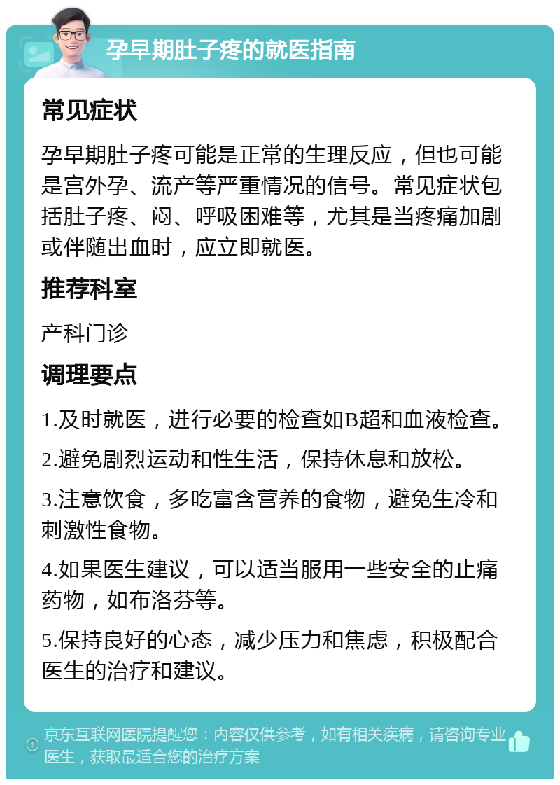 孕早期肚子疼的就医指南 常见症状 孕早期肚子疼可能是正常的生理反应，但也可能是宫外孕、流产等严重情况的信号。常见症状包括肚子疼、闷、呼吸困难等，尤其是当疼痛加剧或伴随出血时，应立即就医。 推荐科室 产科门诊 调理要点 1.及时就医，进行必要的检查如B超和血液检查。 2.避免剧烈运动和性生活，保持休息和放松。 3.注意饮食，多吃富含营养的食物，避免生冷和刺激性食物。 4.如果医生建议，可以适当服用一些安全的止痛药物，如布洛芬等。 5.保持良好的心态，减少压力和焦虑，积极配合医生的治疗和建议。