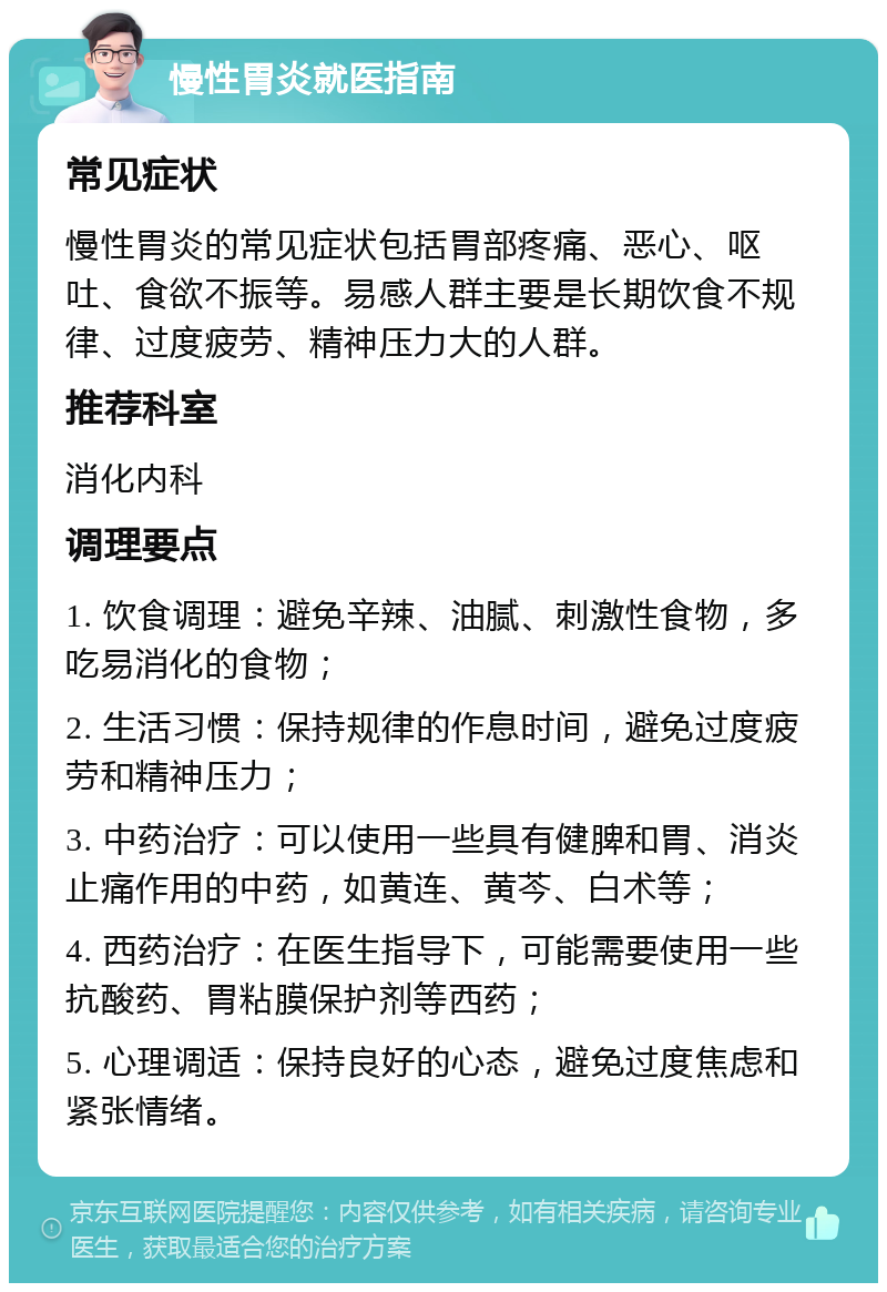 慢性胃炎就医指南 常见症状 慢性胃炎的常见症状包括胃部疼痛、恶心、呕吐、食欲不振等。易感人群主要是长期饮食不规律、过度疲劳、精神压力大的人群。 推荐科室 消化内科 调理要点 1. 饮食调理：避免辛辣、油腻、刺激性食物，多吃易消化的食物； 2. 生活习惯：保持规律的作息时间，避免过度疲劳和精神压力； 3. 中药治疗：可以使用一些具有健脾和胃、消炎止痛作用的中药，如黄连、黄芩、白术等； 4. 西药治疗：在医生指导下，可能需要使用一些抗酸药、胃粘膜保护剂等西药； 5. 心理调适：保持良好的心态，避免过度焦虑和紧张情绪。