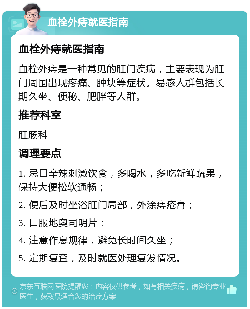 血栓外痔就医指南 血栓外痔就医指南 血栓外痔是一种常见的肛门疾病，主要表现为肛门周围出现疼痛、肿块等症状。易感人群包括长期久坐、便秘、肥胖等人群。 推荐科室 肛肠科 调理要点 1. 忌口辛辣刺激饮食，多喝水，多吃新鲜蔬果，保持大便松软通畅； 2. 便后及时坐浴肛门局部，外涂痔疮膏； 3. 口服地奥司明片； 4. 注意作息规律，避免长时间久坐； 5. 定期复查，及时就医处理复发情况。