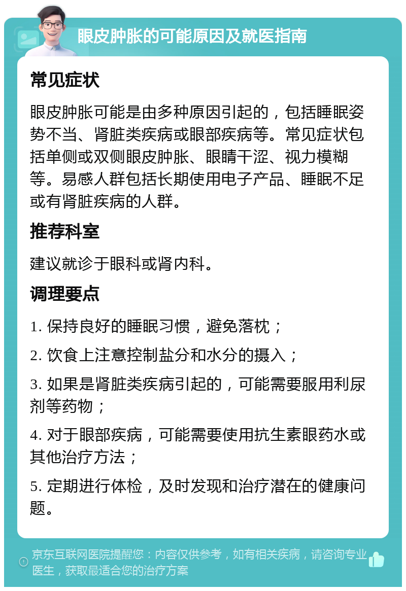 眼皮肿胀的可能原因及就医指南 常见症状 眼皮肿胀可能是由多种原因引起的，包括睡眠姿势不当、肾脏类疾病或眼部疾病等。常见症状包括单侧或双侧眼皮肿胀、眼睛干涩、视力模糊等。易感人群包括长期使用电子产品、睡眠不足或有肾脏疾病的人群。 推荐科室 建议就诊于眼科或肾内科。 调理要点 1. 保持良好的睡眠习惯，避免落枕； 2. 饮食上注意控制盐分和水分的摄入； 3. 如果是肾脏类疾病引起的，可能需要服用利尿剂等药物； 4. 对于眼部疾病，可能需要使用抗生素眼药水或其他治疗方法； 5. 定期进行体检，及时发现和治疗潜在的健康问题。