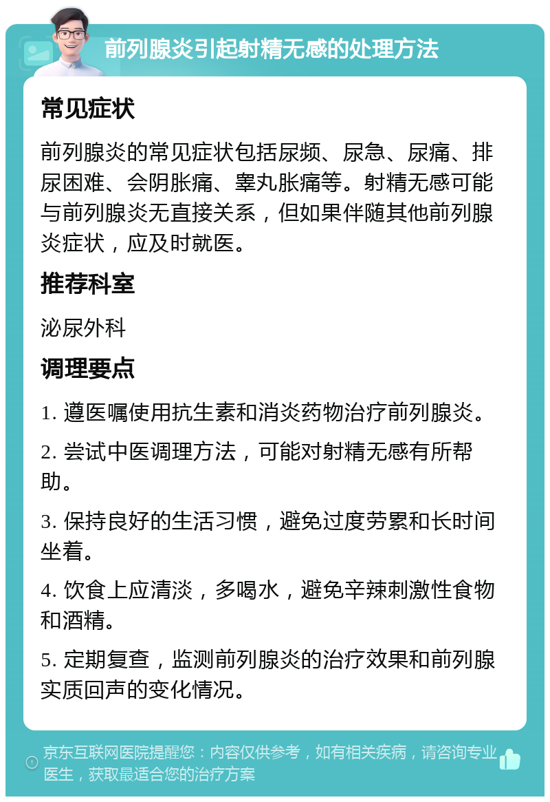 前列腺炎引起射精无感的处理方法 常见症状 前列腺炎的常见症状包括尿频、尿急、尿痛、排尿困难、会阴胀痛、睾丸胀痛等。射精无感可能与前列腺炎无直接关系，但如果伴随其他前列腺炎症状，应及时就医。 推荐科室 泌尿外科 调理要点 1. 遵医嘱使用抗生素和消炎药物治疗前列腺炎。 2. 尝试中医调理方法，可能对射精无感有所帮助。 3. 保持良好的生活习惯，避免过度劳累和长时间坐着。 4. 饮食上应清淡，多喝水，避免辛辣刺激性食物和酒精。 5. 定期复查，监测前列腺炎的治疗效果和前列腺实质回声的变化情况。