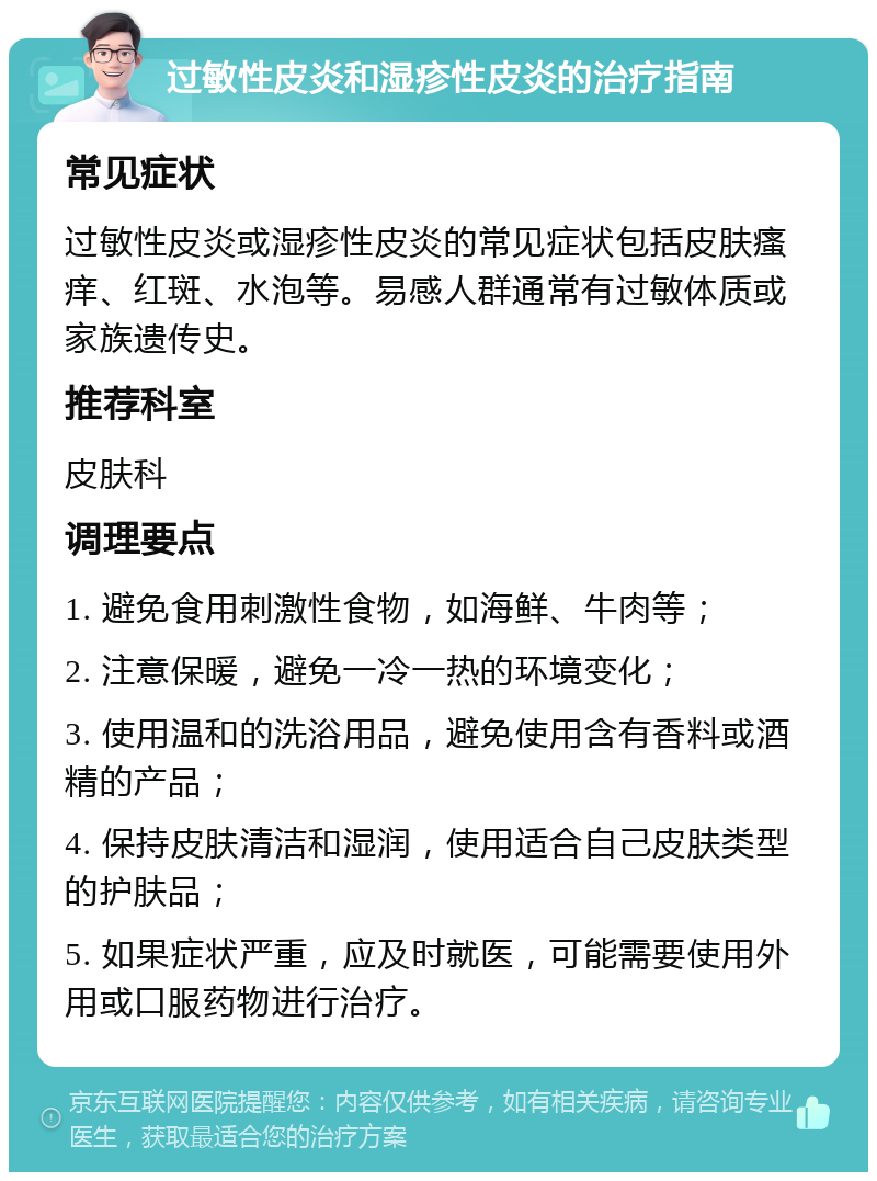 过敏性皮炎和湿疹性皮炎的治疗指南 常见症状 过敏性皮炎或湿疹性皮炎的常见症状包括皮肤瘙痒、红斑、水泡等。易感人群通常有过敏体质或家族遗传史。 推荐科室 皮肤科 调理要点 1. 避免食用刺激性食物，如海鲜、牛肉等； 2. 注意保暖，避免一冷一热的环境变化； 3. 使用温和的洗浴用品，避免使用含有香料或酒精的产品； 4. 保持皮肤清洁和湿润，使用适合自己皮肤类型的护肤品； 5. 如果症状严重，应及时就医，可能需要使用外用或口服药物进行治疗。