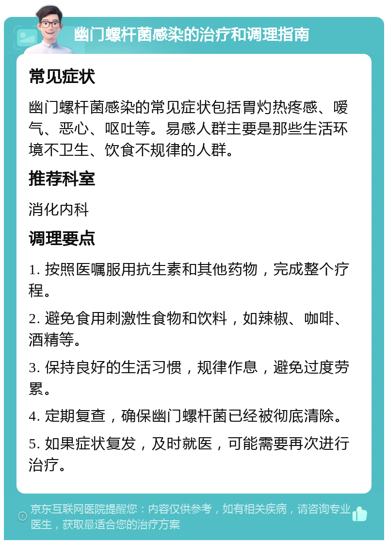 幽门螺杆菌感染的治疗和调理指南 常见症状 幽门螺杆菌感染的常见症状包括胃灼热疼感、嗳气、恶心、呕吐等。易感人群主要是那些生活环境不卫生、饮食不规律的人群。 推荐科室 消化内科 调理要点 1. 按照医嘱服用抗生素和其他药物，完成整个疗程。 2. 避免食用刺激性食物和饮料，如辣椒、咖啡、酒精等。 3. 保持良好的生活习惯，规律作息，避免过度劳累。 4. 定期复查，确保幽门螺杆菌已经被彻底清除。 5. 如果症状复发，及时就医，可能需要再次进行治疗。