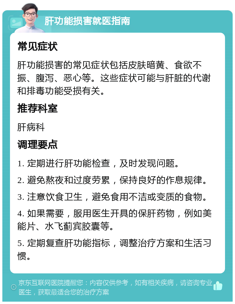 肝功能损害就医指南 常见症状 肝功能损害的常见症状包括皮肤暗黄、食欲不振、腹泻、恶心等。这些症状可能与肝脏的代谢和排毒功能受损有关。 推荐科室 肝病科 调理要点 1. 定期进行肝功能检查，及时发现问题。 2. 避免熬夜和过度劳累，保持良好的作息规律。 3. 注意饮食卫生，避免食用不洁或变质的食物。 4. 如果需要，服用医生开具的保肝药物，例如美能片、水飞蓟宾胶囊等。 5. 定期复查肝功能指标，调整治疗方案和生活习惯。