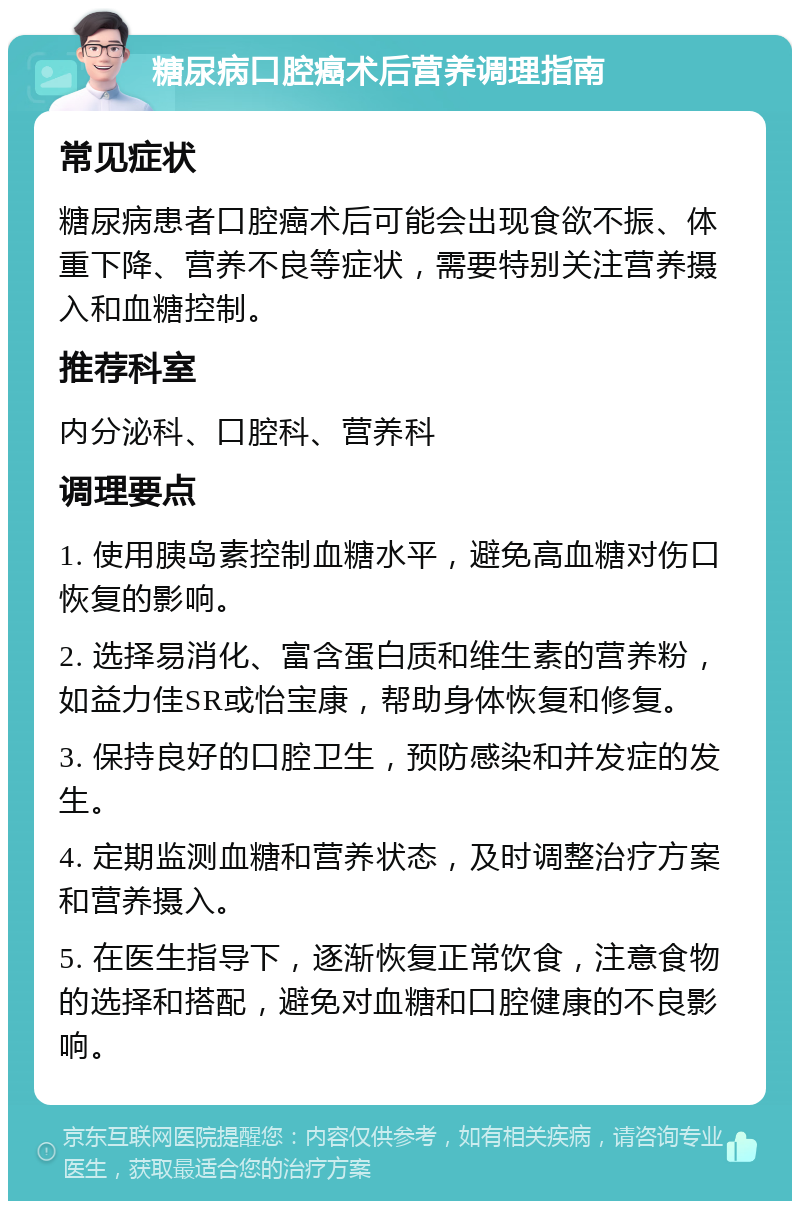 糖尿病口腔癌术后营养调理指南 常见症状 糖尿病患者口腔癌术后可能会出现食欲不振、体重下降、营养不良等症状，需要特别关注营养摄入和血糖控制。 推荐科室 内分泌科、口腔科、营养科 调理要点 1. 使用胰岛素控制血糖水平，避免高血糖对伤口恢复的影响。 2. 选择易消化、富含蛋白质和维生素的营养粉，如益力佳SR或怡宝康，帮助身体恢复和修复。 3. 保持良好的口腔卫生，预防感染和并发症的发生。 4. 定期监测血糖和营养状态，及时调整治疗方案和营养摄入。 5. 在医生指导下，逐渐恢复正常饮食，注意食物的选择和搭配，避免对血糖和口腔健康的不良影响。