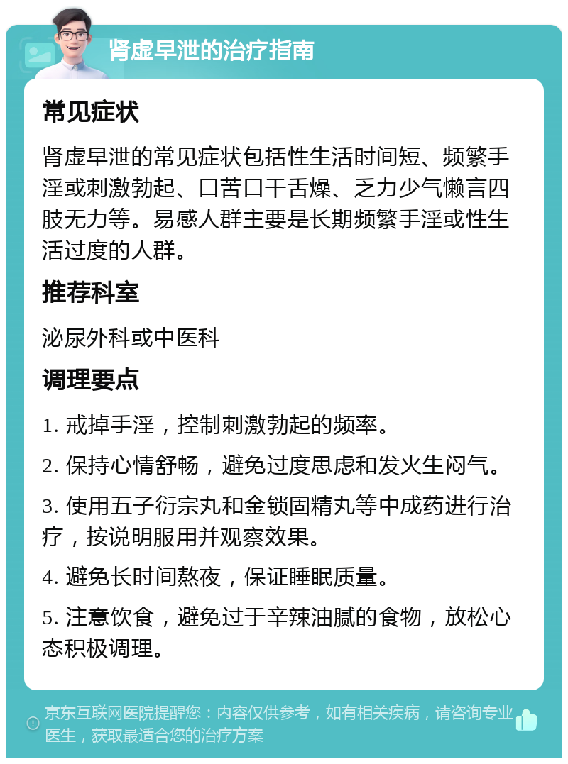 肾虚早泄的治疗指南 常见症状 肾虚早泄的常见症状包括性生活时间短、频繁手淫或刺激勃起、口苦口干舌燥、乏力少气懒言四肢无力等。易感人群主要是长期频繁手淫或性生活过度的人群。 推荐科室 泌尿外科或中医科 调理要点 1. 戒掉手淫，控制刺激勃起的频率。 2. 保持心情舒畅，避免过度思虑和发火生闷气。 3. 使用五子衍宗丸和金锁固精丸等中成药进行治疗，按说明服用并观察效果。 4. 避免长时间熬夜，保证睡眠质量。 5. 注意饮食，避免过于辛辣油腻的食物，放松心态积极调理。