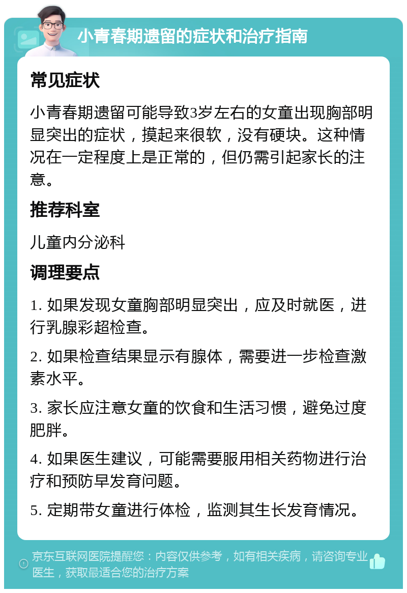 小青春期遗留的症状和治疗指南 常见症状 小青春期遗留可能导致3岁左右的女童出现胸部明显突出的症状，摸起来很软，没有硬块。这种情况在一定程度上是正常的，但仍需引起家长的注意。 推荐科室 儿童内分泌科 调理要点 1. 如果发现女童胸部明显突出，应及时就医，进行乳腺彩超检查。 2. 如果检查结果显示有腺体，需要进一步检查激素水平。 3. 家长应注意女童的饮食和生活习惯，避免过度肥胖。 4. 如果医生建议，可能需要服用相关药物进行治疗和预防早发育问题。 5. 定期带女童进行体检，监测其生长发育情况。