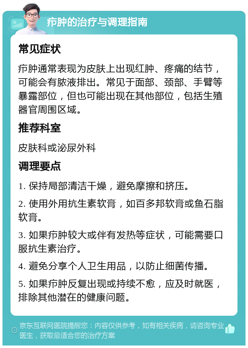 疖肿的治疗与调理指南 常见症状 疖肿通常表现为皮肤上出现红肿、疼痛的结节，可能会有脓液排出。常见于面部、颈部、手臂等暴露部位，但也可能出现在其他部位，包括生殖器官周围区域。 推荐科室 皮肤科或泌尿外科 调理要点 1. 保持局部清洁干燥，避免摩擦和挤压。 2. 使用外用抗生素软膏，如百多邦软膏或鱼石脂软膏。 3. 如果疖肿较大或伴有发热等症状，可能需要口服抗生素治疗。 4. 避免分享个人卫生用品，以防止细菌传播。 5. 如果疖肿反复出现或持续不愈，应及时就医，排除其他潜在的健康问题。