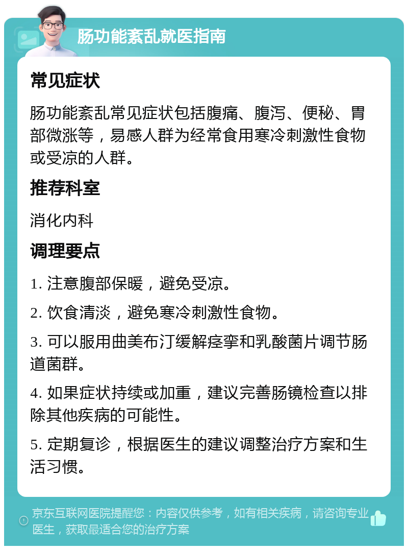 肠功能紊乱就医指南 常见症状 肠功能紊乱常见症状包括腹痛、腹泻、便秘、胃部微涨等，易感人群为经常食用寒冷刺激性食物或受凉的人群。 推荐科室 消化内科 调理要点 1. 注意腹部保暖，避免受凉。 2. 饮食清淡，避免寒冷刺激性食物。 3. 可以服用曲美布汀缓解痉挛和乳酸菌片调节肠道菌群。 4. 如果症状持续或加重，建议完善肠镜检查以排除其他疾病的可能性。 5. 定期复诊，根据医生的建议调整治疗方案和生活习惯。