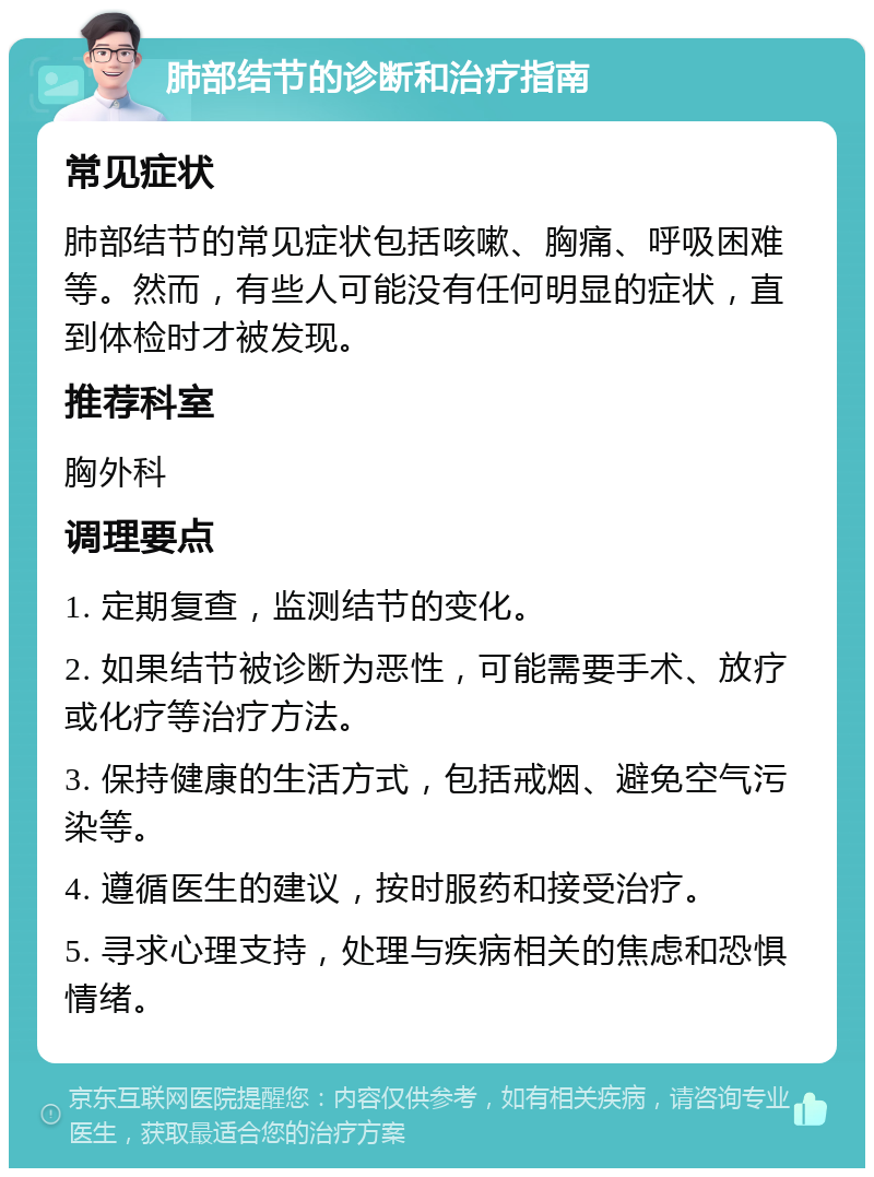 肺部结节的诊断和治疗指南 常见症状 肺部结节的常见症状包括咳嗽、胸痛、呼吸困难等。然而，有些人可能没有任何明显的症状，直到体检时才被发现。 推荐科室 胸外科 调理要点 1. 定期复查，监测结节的变化。 2. 如果结节被诊断为恶性，可能需要手术、放疗或化疗等治疗方法。 3. 保持健康的生活方式，包括戒烟、避免空气污染等。 4. 遵循医生的建议，按时服药和接受治疗。 5. 寻求心理支持，处理与疾病相关的焦虑和恐惧情绪。