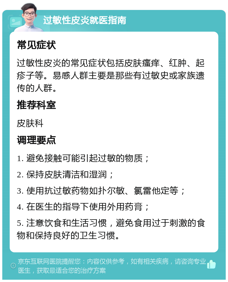 过敏性皮炎就医指南 常见症状 过敏性皮炎的常见症状包括皮肤瘙痒、红肿、起疹子等。易感人群主要是那些有过敏史或家族遗传的人群。 推荐科室 皮肤科 调理要点 1. 避免接触可能引起过敏的物质； 2. 保持皮肤清洁和湿润； 3. 使用抗过敏药物如扑尔敏、氯雷他定等； 4. 在医生的指导下使用外用药膏； 5. 注意饮食和生活习惯，避免食用过于刺激的食物和保持良好的卫生习惯。