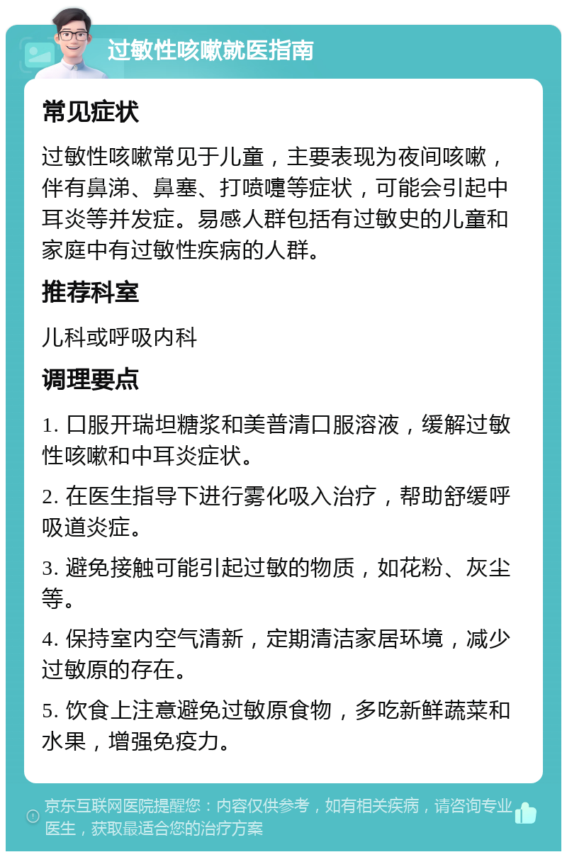 过敏性咳嗽就医指南 常见症状 过敏性咳嗽常见于儿童，主要表现为夜间咳嗽，伴有鼻涕、鼻塞、打喷嚏等症状，可能会引起中耳炎等并发症。易感人群包括有过敏史的儿童和家庭中有过敏性疾病的人群。 推荐科室 儿科或呼吸内科 调理要点 1. 口服开瑞坦糖浆和美普清口服溶液，缓解过敏性咳嗽和中耳炎症状。 2. 在医生指导下进行雾化吸入治疗，帮助舒缓呼吸道炎症。 3. 避免接触可能引起过敏的物质，如花粉、灰尘等。 4. 保持室内空气清新，定期清洁家居环境，减少过敏原的存在。 5. 饮食上注意避免过敏原食物，多吃新鲜蔬菜和水果，增强免疫力。