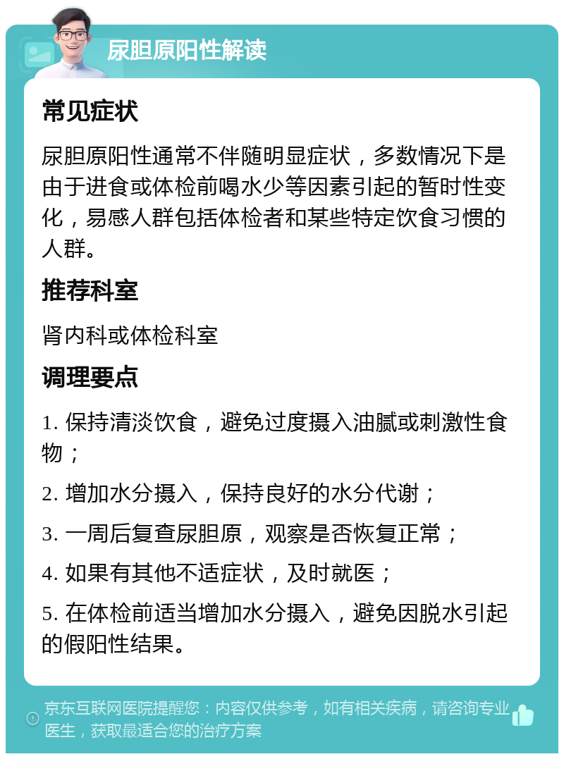 尿胆原阳性解读 常见症状 尿胆原阳性通常不伴随明显症状，多数情况下是由于进食或体检前喝水少等因素引起的暂时性变化，易感人群包括体检者和某些特定饮食习惯的人群。 推荐科室 肾内科或体检科室 调理要点 1. 保持清淡饮食，避免过度摄入油腻或刺激性食物； 2. 增加水分摄入，保持良好的水分代谢； 3. 一周后复查尿胆原，观察是否恢复正常； 4. 如果有其他不适症状，及时就医； 5. 在体检前适当增加水分摄入，避免因脱水引起的假阳性结果。