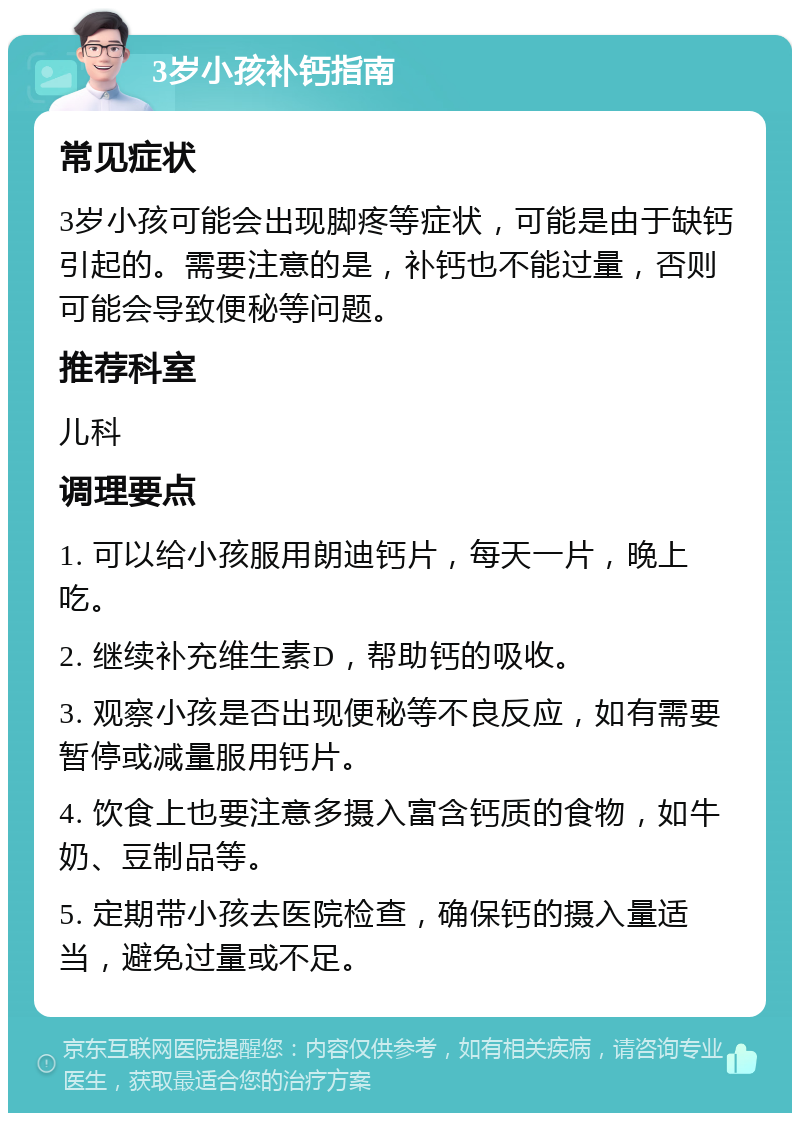 3岁小孩补钙指南 常见症状 3岁小孩可能会出现脚疼等症状，可能是由于缺钙引起的。需要注意的是，补钙也不能过量，否则可能会导致便秘等问题。 推荐科室 儿科 调理要点 1. 可以给小孩服用朗迪钙片，每天一片，晚上吃。 2. 继续补充维生素D，帮助钙的吸收。 3. 观察小孩是否出现便秘等不良反应，如有需要暂停或减量服用钙片。 4. 饮食上也要注意多摄入富含钙质的食物，如牛奶、豆制品等。 5. 定期带小孩去医院检查，确保钙的摄入量适当，避免过量或不足。